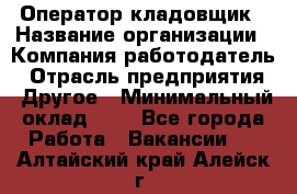 Оператор-кладовщик › Название организации ­ Компания-работодатель › Отрасль предприятия ­ Другое › Минимальный оклад ­ 1 - Все города Работа » Вакансии   . Алтайский край,Алейск г.